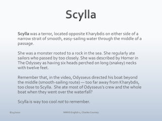 ScyllaScylla was a terror, located opposite Kharybdis on either side of a narrow strait of smooth, easy-sailing water through the middle of a passage.She was a monster rooted to a rock in the sea. She regularly ate sailors who passed by too closely. She was described by Homer in The Odyssey as having six heads perched on long (snakey) necks with twelve feet. Remember that, in the video, Odysseus directed his boat beyond the middle (smooth-sailing route) — too far away from Kharybdis, too close to Scylla.  She ate most of Odysseus’s crew and the whole boat when they went over the waterfall? Scylla is way too cool not to remember.4/10/10NMHS English 1, Charles Coursey