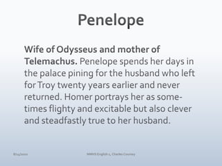 PenelopeWife of Odysseus and mother of Telemachus. Penelope spends her days in the palace pining for the husband who left for Troy twenty years earlier and never returned. Homer portrays her as some-times flighty and excitable but also clever and steadfastly true to her husband.4/10/10NMHS English 1, Charles Coursey