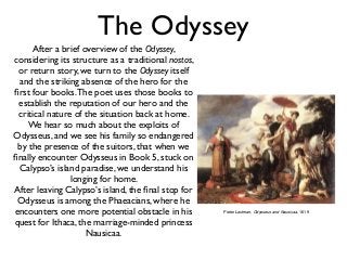 The Odyssey 
After a brief overview of the Odyssey, 
considering its structure as a traditional nostos, 
or return story, we turn to the Odyssey itself 
and the striking absence of the hero for the 
first four books. The poet uses those books to 
establish the reputation of our hero and the 
critical nature of the situation back at home. 
We hear so much about the exploits of 
Odysseus, and we see his family so endangered 
by the presence of the suitors, that when we 
finally encounter Odysseus in Book 5, stuck on 
Calypso’s island paradise, we understand his 
longing for home. 
After leaving Calypso’s island, the final stop for 
Odysseus is among the Phaeacians, where he 
encounters one more potential obstacle in his 
quest for Ithaca, the marriage-minded princess 
Nausicaa. 
Pieter Lastman, Odysseus and Nausicaa, 1619 
 
