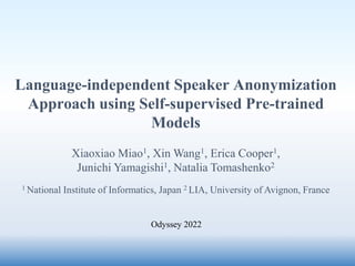 Language-independent Speaker Anonymization
Approach using Self-supervised Pre-trained
Models
Xiaoxiao Miao1, Xin Wang1, Erica Cooper1,
Junichi Yamagishi1, Natalia Tomashenko2
1 National Institute of Informatics, Japan 2 LIA, University of Avignon, France
Odyssey 2022
 