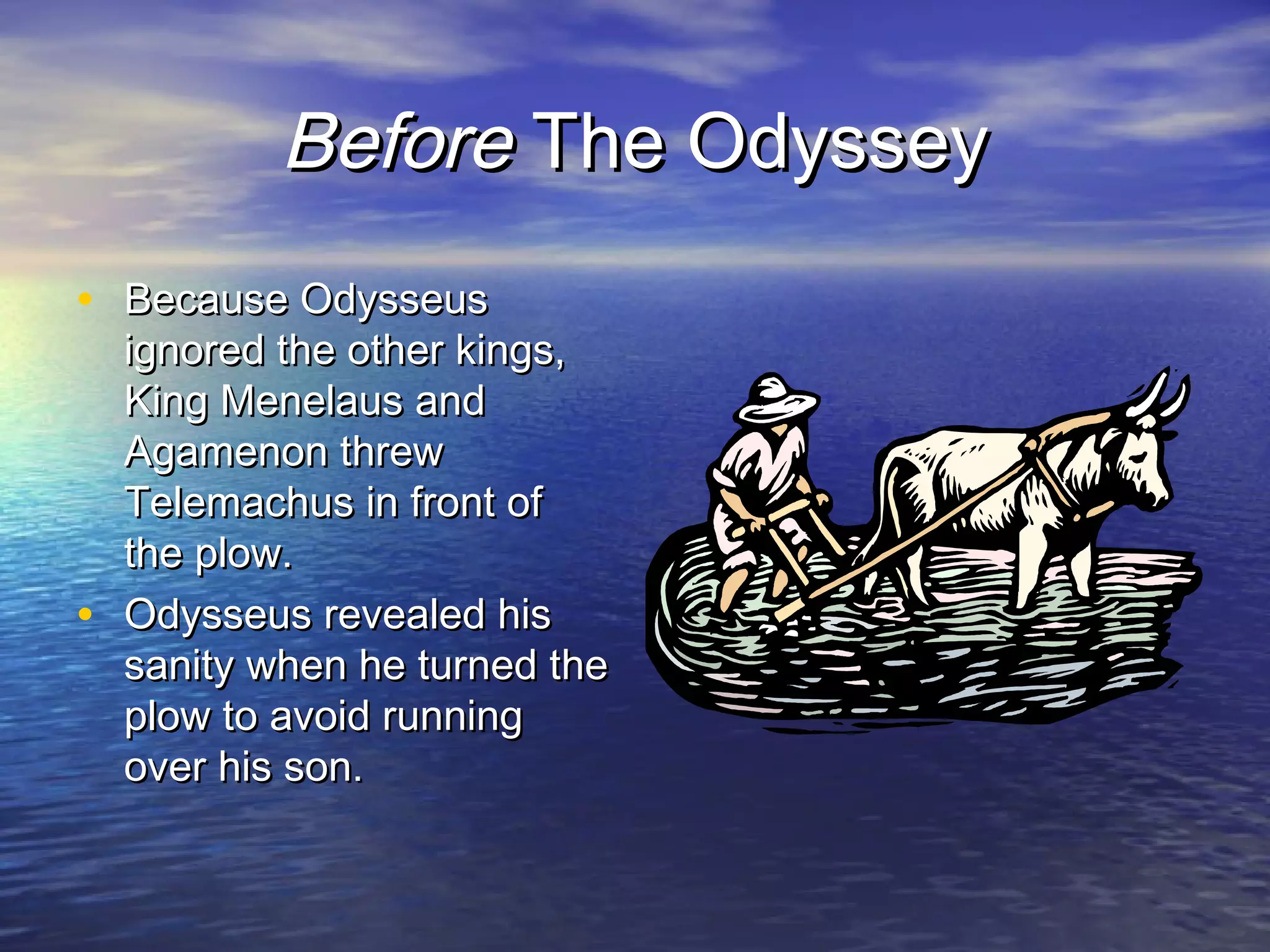 Before The Odyssey
• Because Odysseus
    ignored the other kings,
    King Menelaus and
    Agamenon threw
    Telemachus in front of
    the plow.
•   Odysseus revealed his
    sanity when he turned the
    plow to avoid running
    over his son.
 