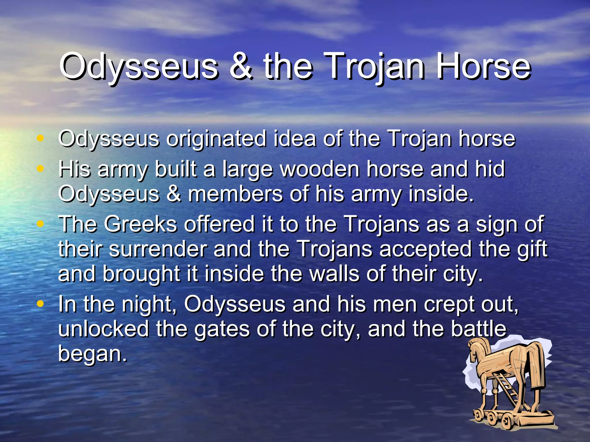 Odysseus & the Trojan Horse
• Odysseus originated idea of the Trojan horse
• His army built a large wooden horse and hid
    Odysseus & members of his army inside.
•   The Greeks offered it to the Trojans as a sign of
    their surrender and the Trojans accepted the gift
    and brought it inside the walls of their city.
•   In the night, Odysseus and his men crept out,
    unlocked the gates of the city, and the battle
    began.
 