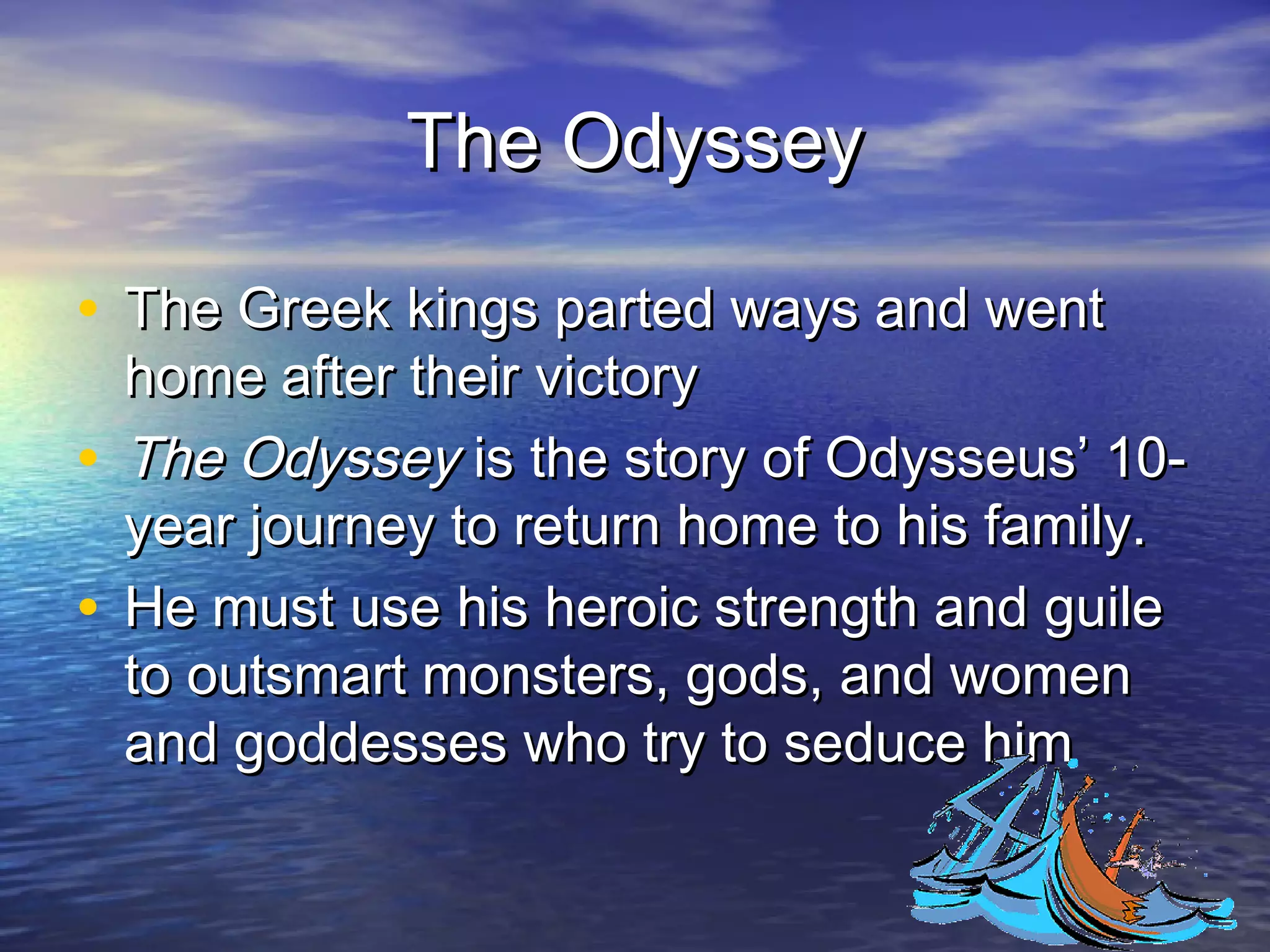 The Odyssey

• The Greek kings parted ways and went
  home after their victory
• The Odyssey is the story of Odysseus’ 10-
  year journey to return home to his family.
• He must use his heroic strength and guile
  to outsmart monsters, gods, and women
  and goddesses who try to seduce him
 