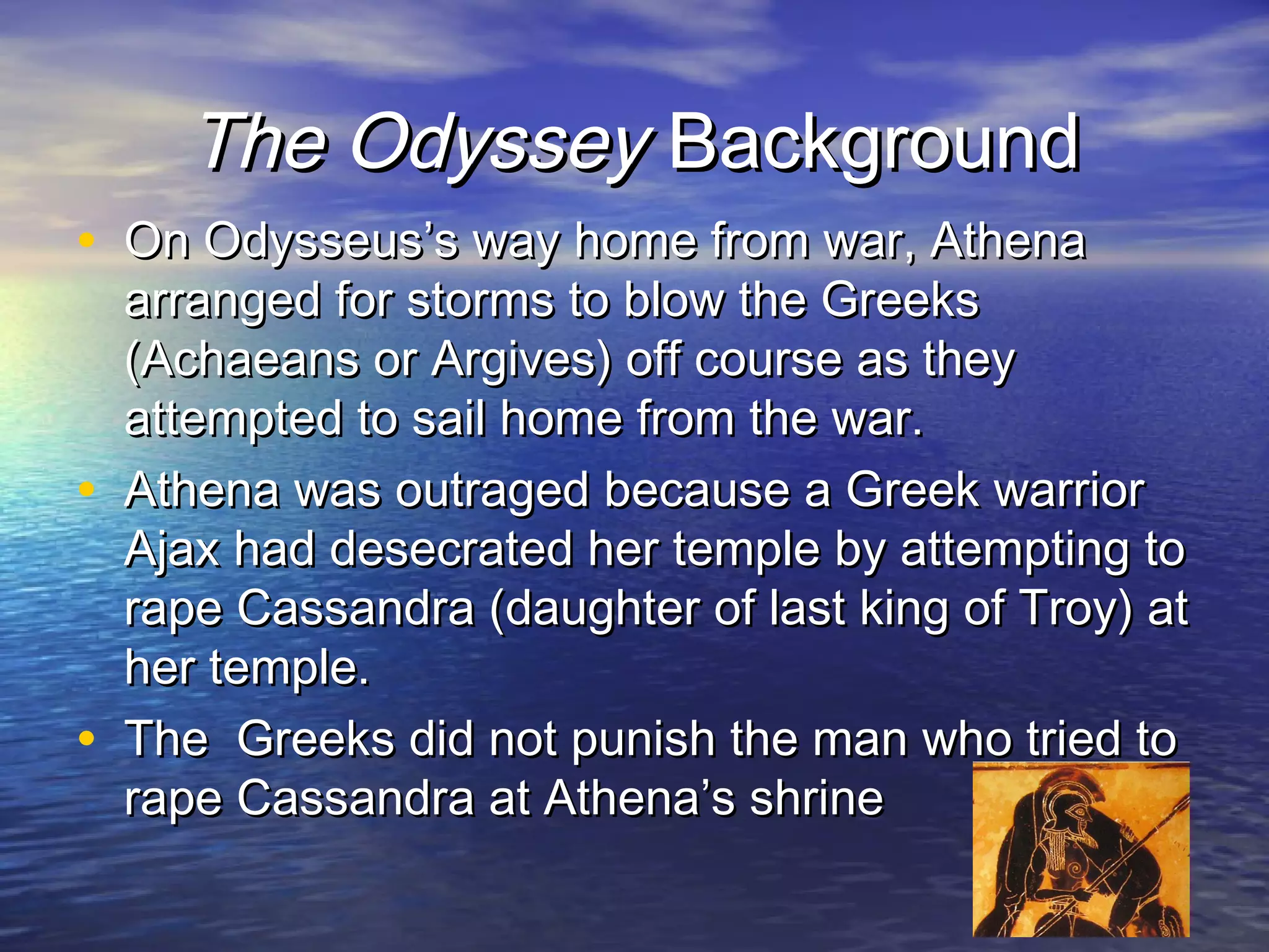 The Odyssey Background
• On Odysseus’s way home from war, Athena
    arranged for storms to blow the Greeks
    (Achaeans or Argives) off course as they
    attempted to sail home from the war.
•   Athena was outraged because a Greek warrior
    Ajax had desecrated her temple by attempting to
    rape Cassandra (daughter of last king of Troy) at
    her temple.
•   The Greeks did not punish the man who tried to
    rape Cassandra at Athena’s shrine
 