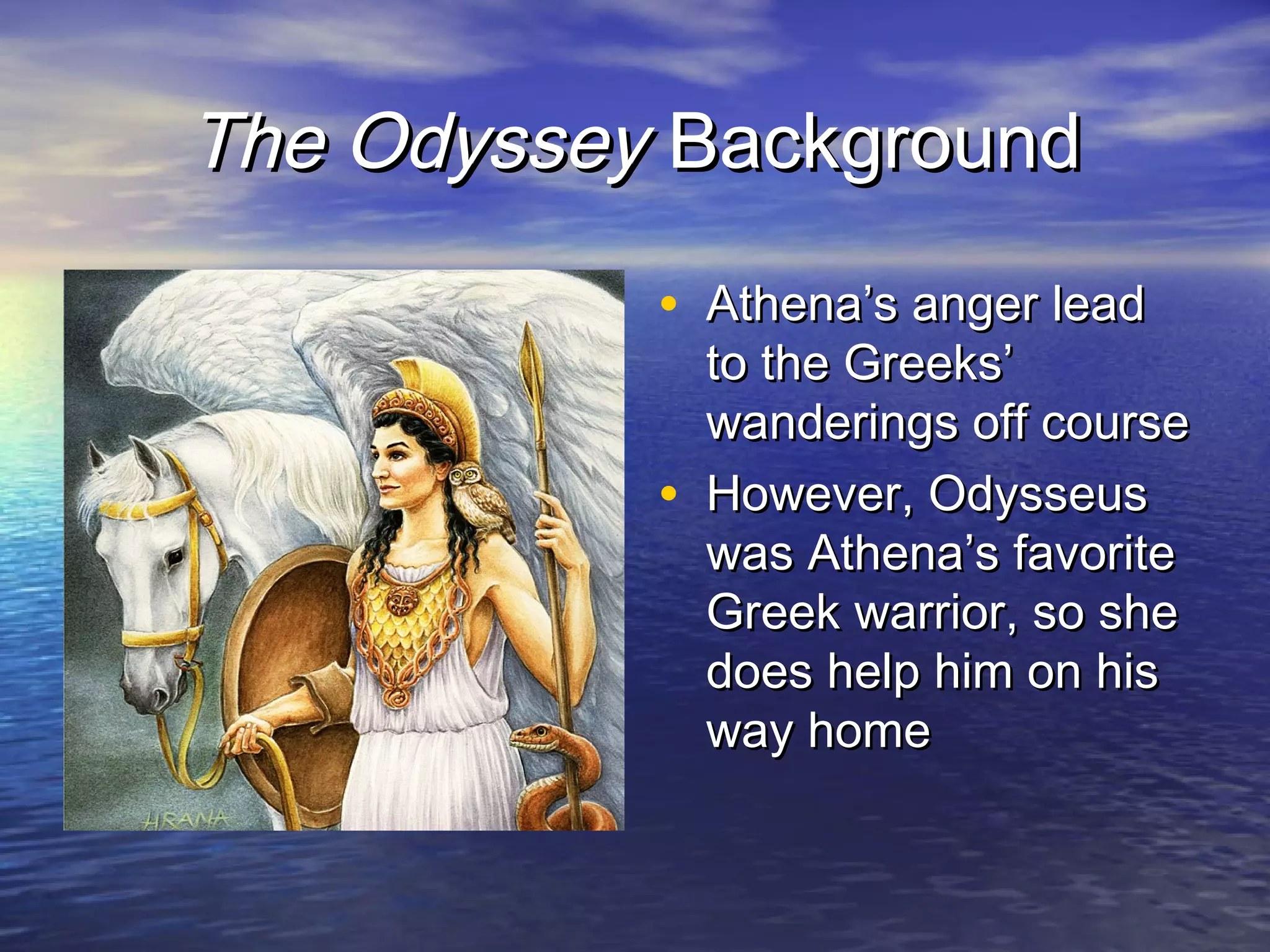 The Odyssey Background
           • Athena’s anger lead
               to the Greeks’
               wanderings off course
           •   However, Odysseus
               was Athena’s favorite
               Greek warrior, so she
               does help him on his
               way home
 