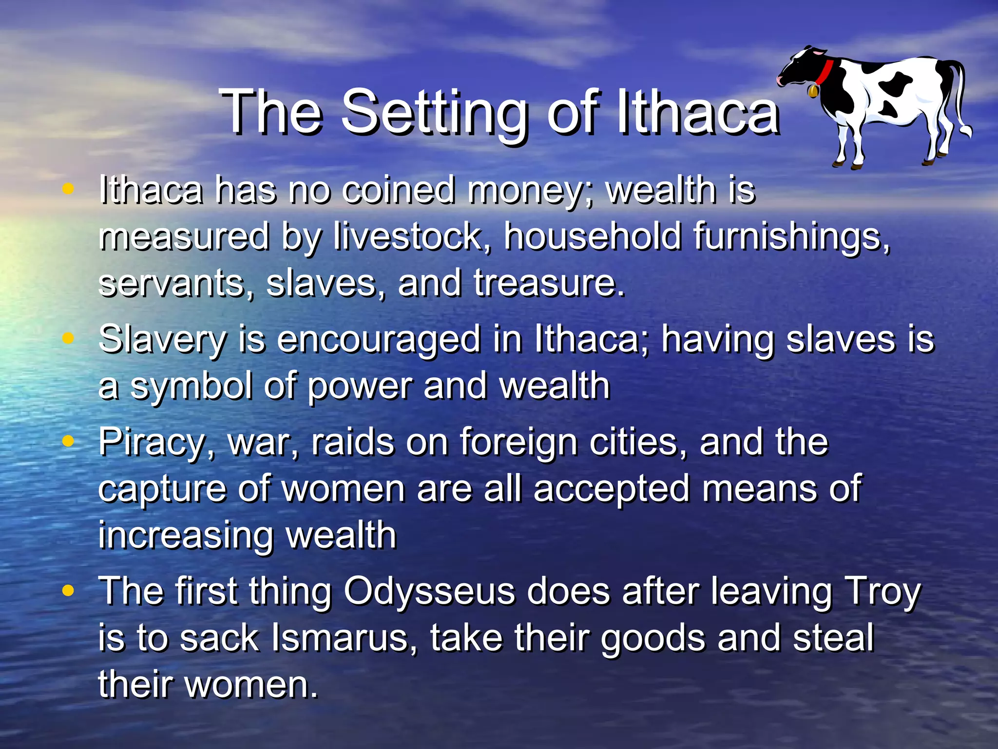 The Setting of Ithaca
• Ithaca has no coined money; wealth is
    measured by livestock, household furnishings,
    servants, slaves, and treasure.
•   Slavery is encouraged in Ithaca; having slaves is
    a symbol of power and wealth
•   Piracy, war, raids on foreign cities, and the
    capture of women are all accepted means of
    increasing wealth
•   The first thing Odysseus does after leaving Troy
    is to sack Ismarus, take their goods and steal
    their women.
 