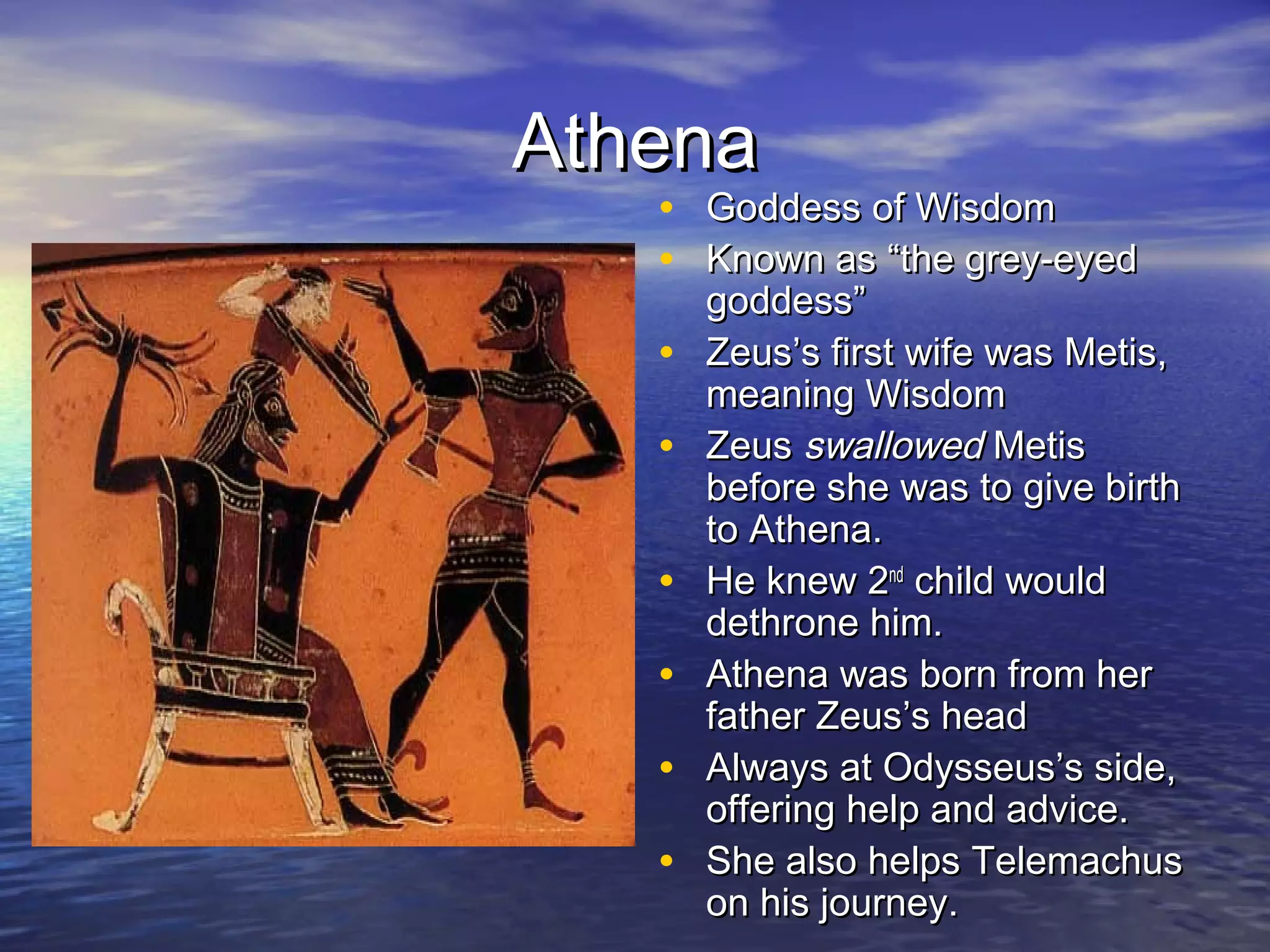 Athena
   • Goddess of Wisdom
   • Known as “the grey-eyed
       goddess”
   •   Zeus’s first wife was Metis,
       meaning Wisdom
   •   Zeus swallowed Metis
       before she was to give birth
       to Athena.
   •   He knew 2nd child would
       dethrone him.
   •   Athena was born from her
       father Zeus’s head
   •   Always at Odysseus’s side,
       offering help and advice.
   •   She also helps Telemachus
       on his journey.
 