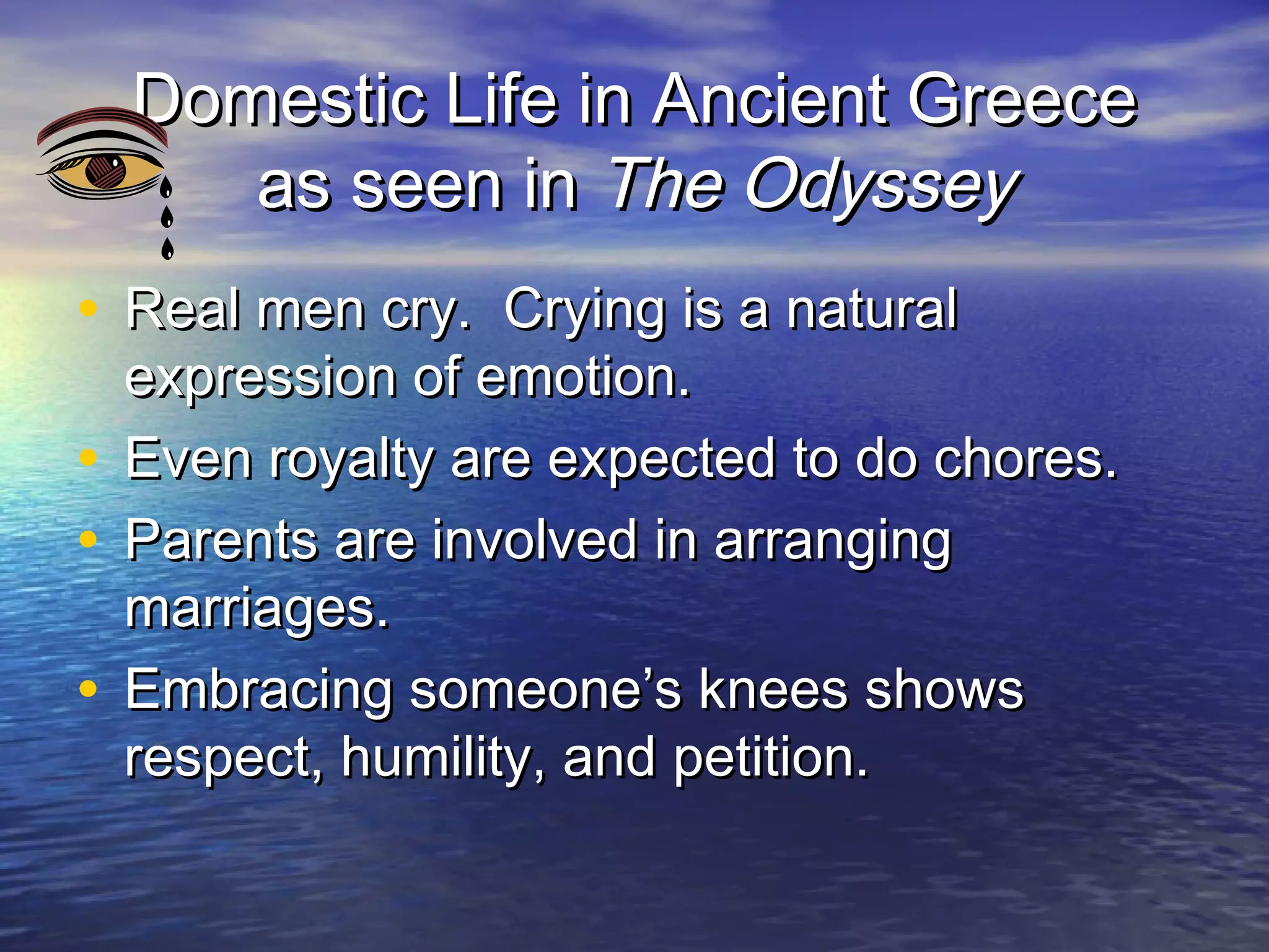 Domestic Life in Ancient Greece
     as seen in The Odyssey
• Real men cry. Crying is a natural
  expression of emotion.
• Even royalty are expected to do chores.
• Parents are involved in arranging
  marriages.
• Embracing someone’s knees shows
  respect, humility, and petition.
 