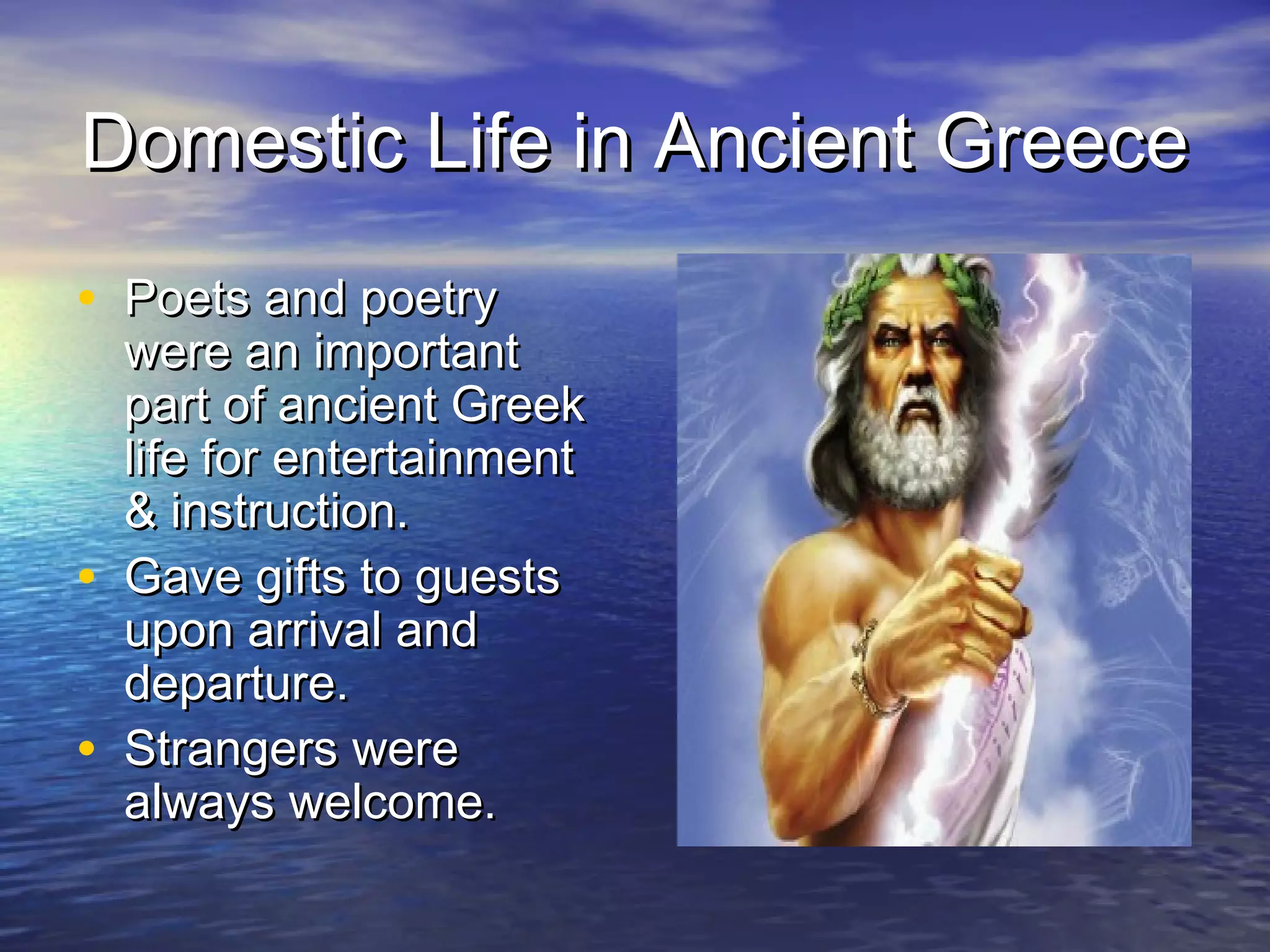 Domestic Life in Ancient Greece
• Poets and poetry
    were an important
    part of ancient Greek
    life for entertainment
    & instruction.
•   Gave gifts to guests
    upon arrival and
    departure.
•   Strangers were
    always welcome.
 