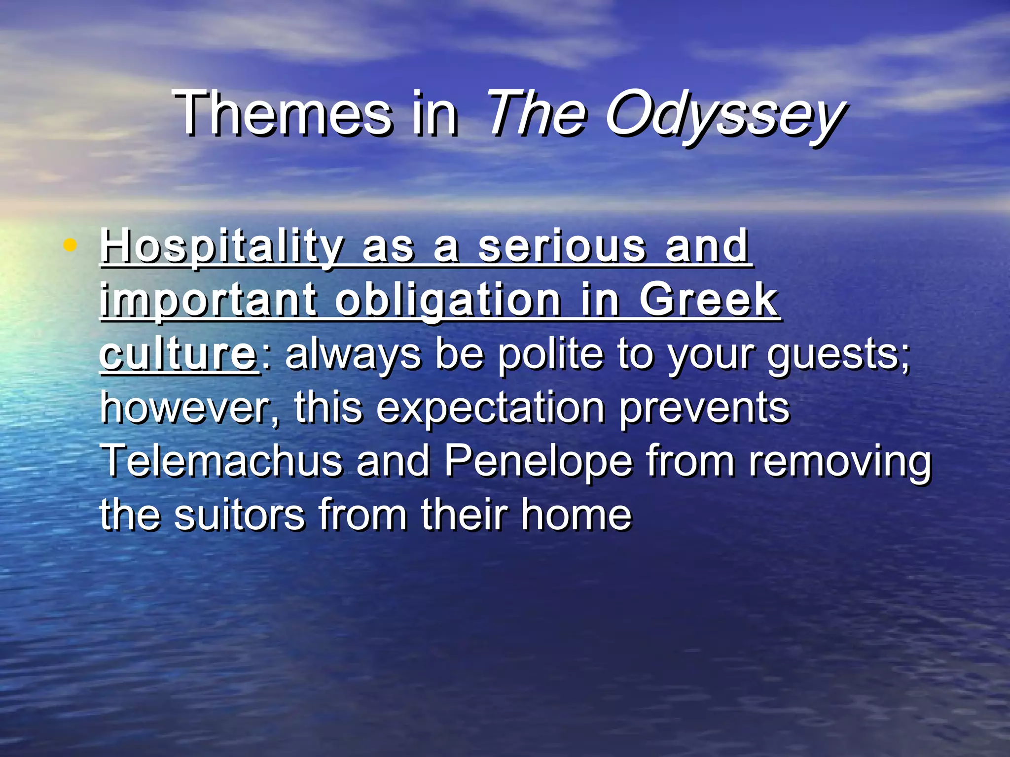 Themes in The Odyssey

• Hospitality as a serious and
 important obligation in Greek
 culture : always be polite to your guests;
 however, this expectation prevents
 Telemachus and Penelope from removing
 the suitors from their home
 