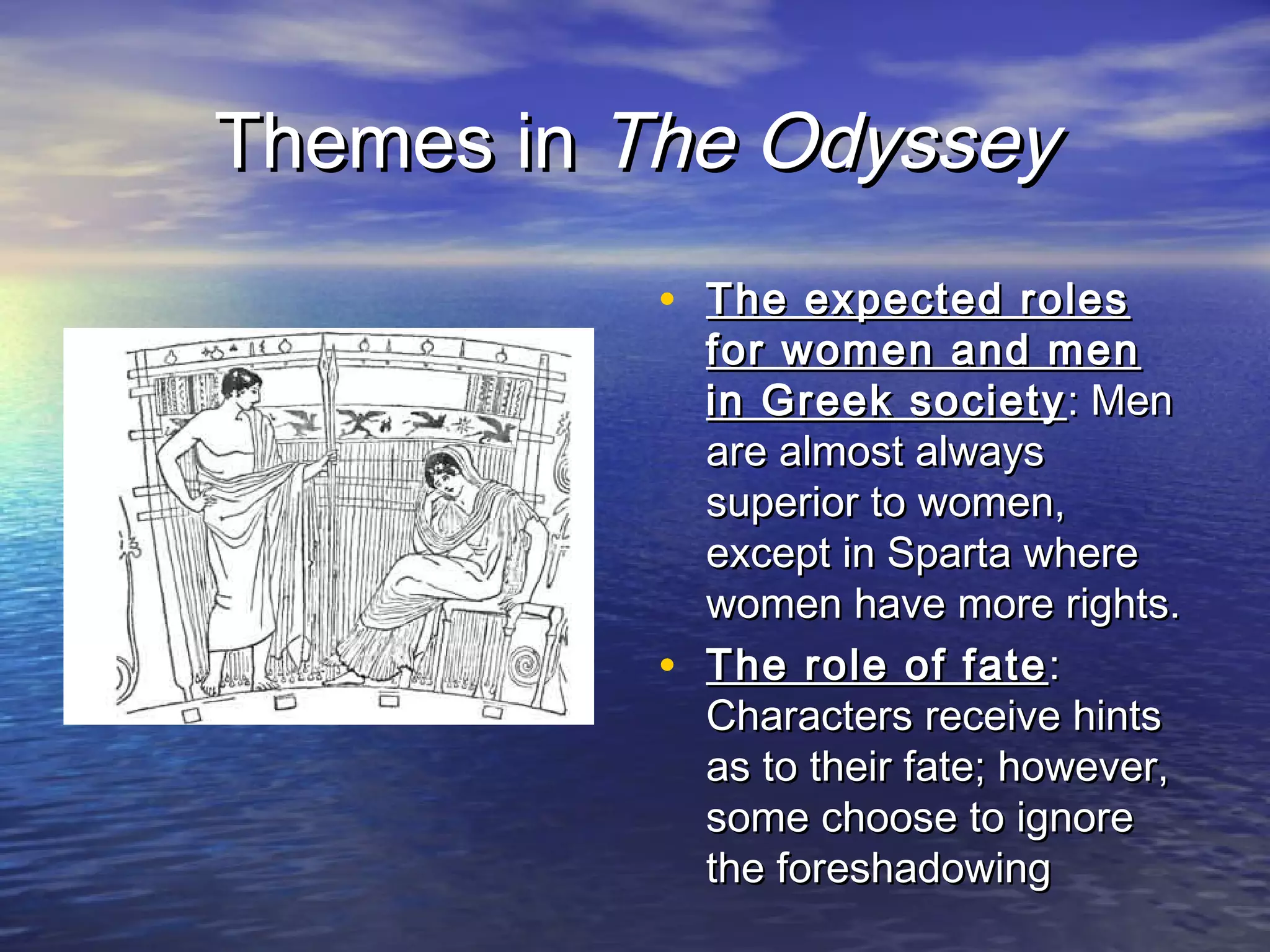 Themes in The Odyssey
           • The expected roles
               for women and men
               in Greek society : Men
               are almost always
               superior to women,
               except in Sparta where
               women have more rights.
           •   The role of fate :
               Characters receive hints
               as to their fate; however,
               some choose to ignore
               the foreshadowing
 