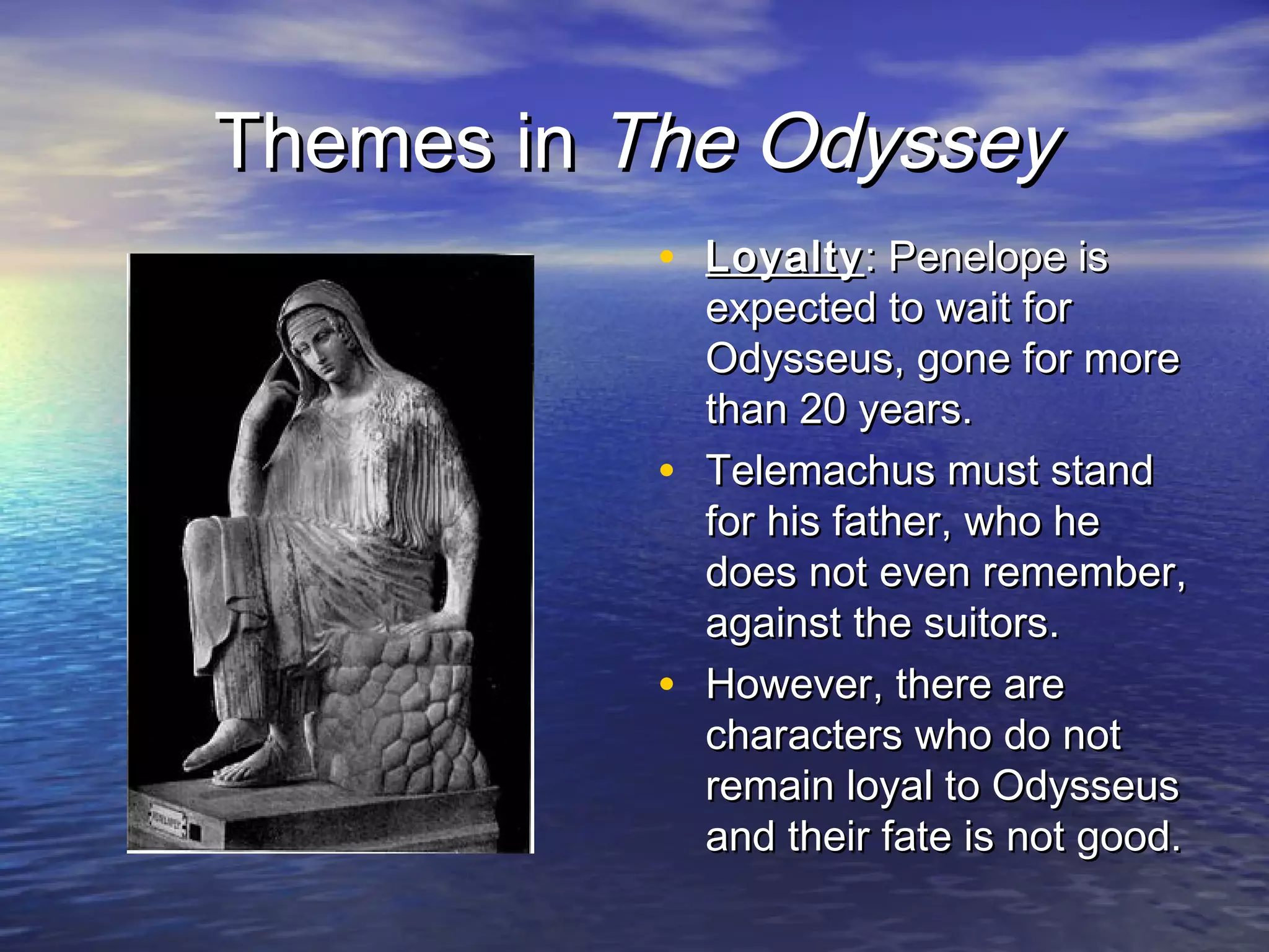 Themes in The Odyssey
           • Loyalty : Penelope is
               expected to wait for
               Odysseus, gone for more
               than 20 years.
           •   Telemachus must stand
               for his father, who he
               does not even remember,
               against the suitors.
           •   However, there are
               characters who do not
               remain loyal to Odysseus
               and their fate is not good.
 
