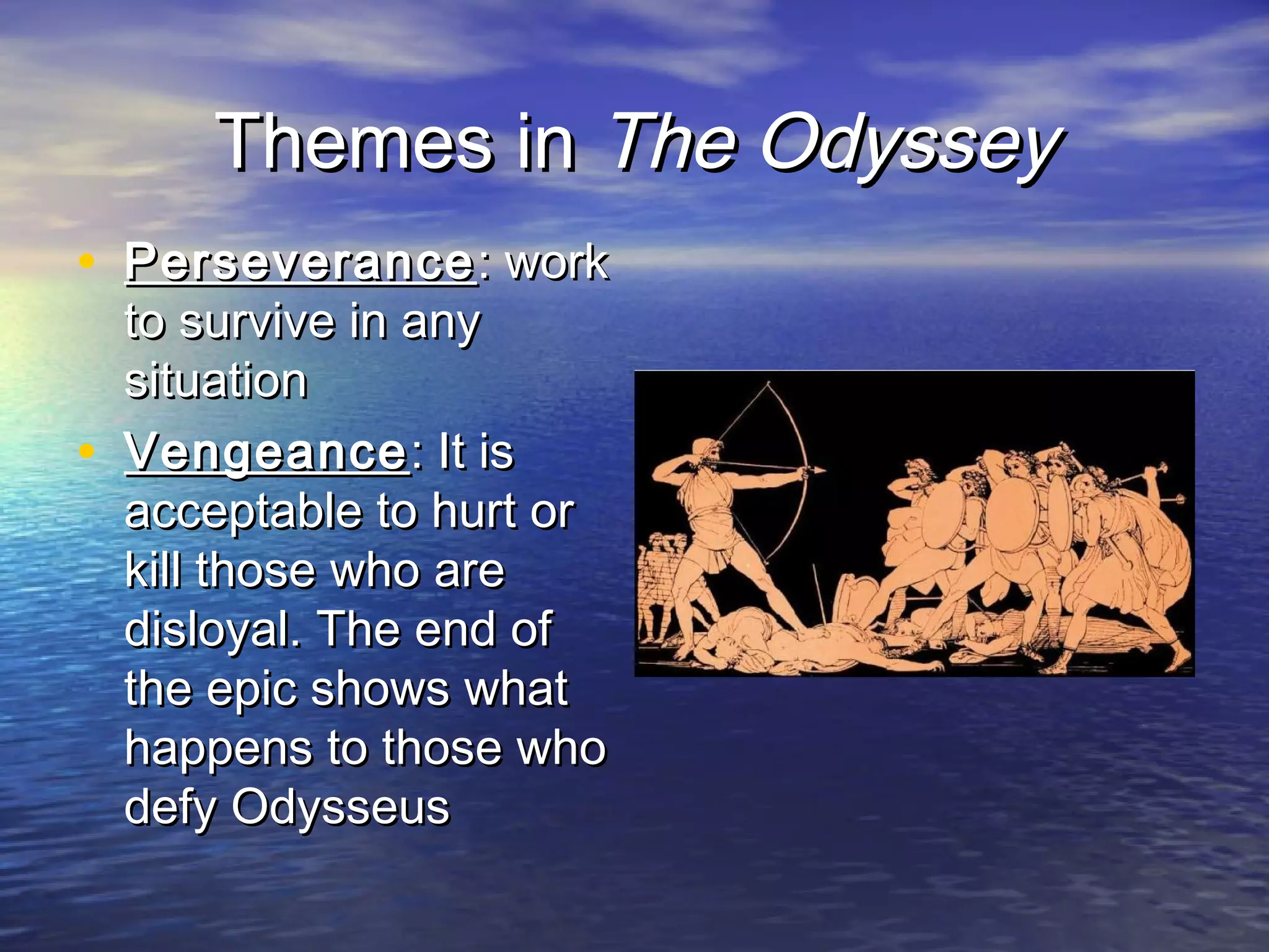 Themes in The Odyssey
• Perseverance : work
    to survive in any
    situation
•   Vengeance : It is
    acceptable to hurt or
    kill those who are
    disloyal. The end of
    the epic shows what
    happens to those who
    defy Odysseus
 