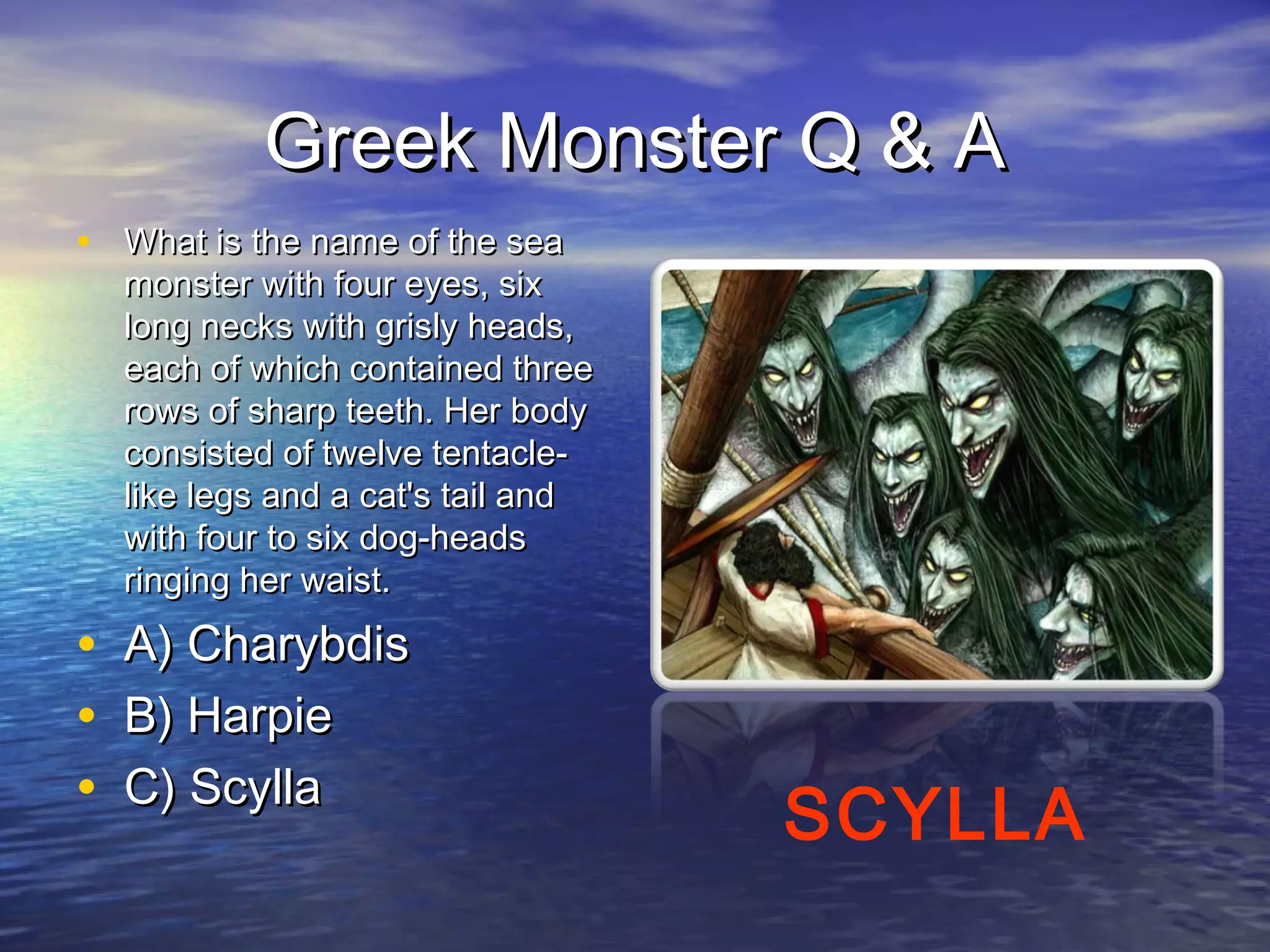 Greek Monster Q & A
• What is the name of the sea
    monster with four eyes, six
    long necks with grisly heads,
    each of which contained three
    rows of sharp teeth. Her body
    consisted of twelve tentacle-
    like legs and a cat's tail and
    with four to six dog-heads
    ringing her waist.

•   A) Charybdis
•   B) Harpie
•   C) Scylla
                                     SCYLLA
 