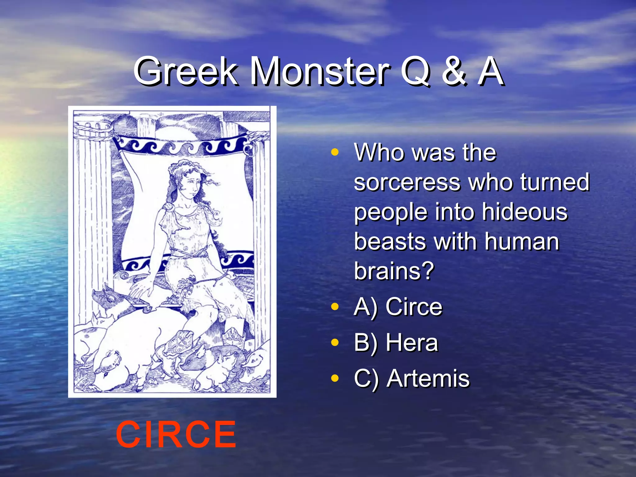 Greek Monster Q & A

          • Who was the
              sorceress who turned
              people into hideous
              beasts with human
              brains?
          •   A) Circe
          •   B) Hera
          •   C) Artemis

CIRCE
 