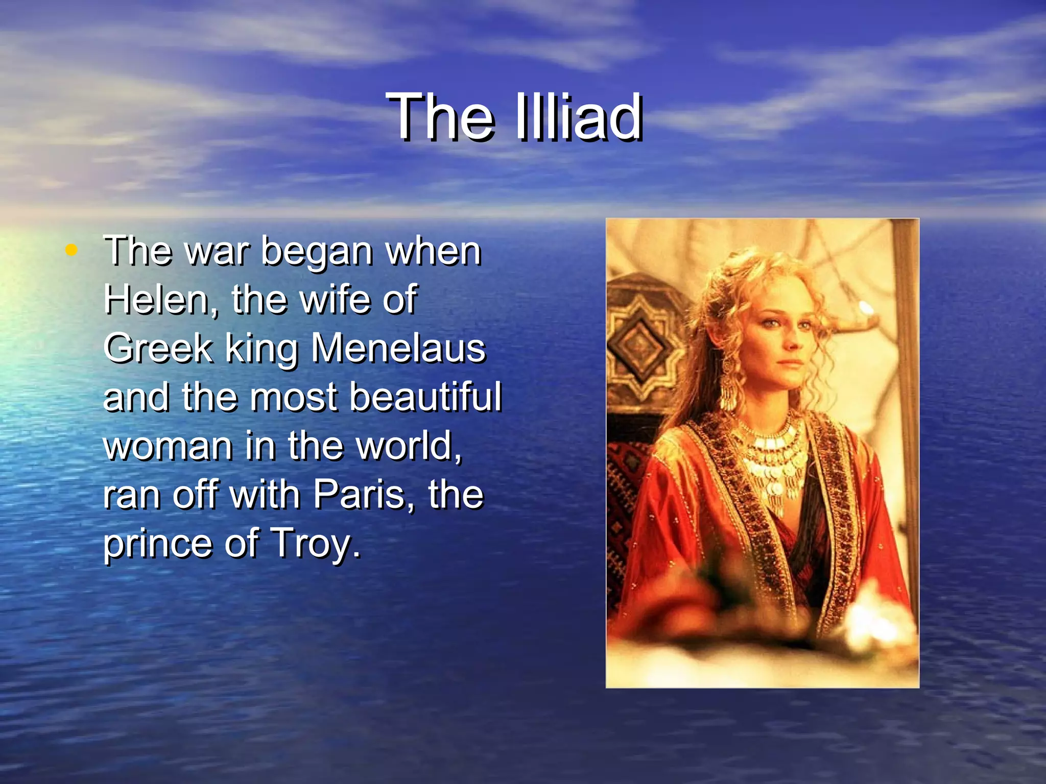 The Illiad

• The war began when
 Helen, the wife of
 Greek king Menelaus
 and the most beautiful
 woman in the world,
 ran off with Paris, the
 prince of Troy.
 