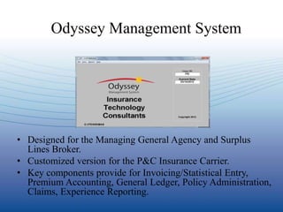 Odyssey Management System




• Designed for the Managing General Agency and Surplus
  Lines Broker.
• Customized version for the P&C Insurance Carrier.
• Key components provide for Invoicing/Statistical Entry,
  Premium Accounting, General Ledger, Policy Administration,
  Claims, Experience Reporting.
 