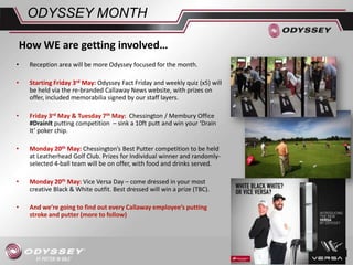 ODYSSEY MONTH
• Reception area will be more Odyssey focused for the month.
• Starting Friday 3rd May: Odyssey Fact Friday and weekly quiz (x5) will
be held via the re-branded Callaway News website, with prizes on
offer, included memorabilia signed by our staff layers.
• Friday 3rd May & Tuesday 7th May: Chessington / Membury Office
#DrainIt putting competition – sink a 10ft putt and win your ‘Drain
It’ poker chip.
• Monday 20th May: Chessington’s Best Putter competition to be held
at Leatherhead Golf Club. Prizes for Individual winner and randomly-
selected 4-ball team will be on offer, with food and drinks served.
• Monday 20th May: Vice Versa Day – come dressed in your most
creative Black & White outfit. Best dressed will win a prize (TBC).
• And we’re going to find out every Callaway employee’s putting
stroke and putter (more to follow)
How WE are getting involved…
 