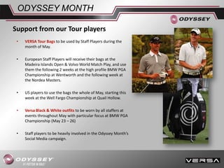 • VERSA Tour Bags to be used by Staff Players during the
month of May.
• European Staff Players will receive their bags at the
Madeira Islands Open & Volvo World Match Play, and use
them the following 2 weeks at the high profile BMW PGA
Championship at Wentworth and the following week at
the Nordea Masters.
• US players to use the bags the whole of May, starting this
week at the Well Fargo Championship at Quail Hollow.
• Versa Black & White outfits to be worn by all staffers at
events throughout May with particular focus at BMW PGA
Championship (May 23 – 26)
• Staff players to be heavily involved in the Odyssey Month’s
Social Media campaign.
ODYSSEY MONTH
Support from our Tour players
 