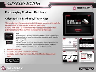 Odyssey iPad & iPhone/iTouch App
The new Odyssey EU App has been built to guide consumers through the
Odyssey range to find the best putter for their game.
It works with eyeFIT to recommend the best options based on their
putting stroke and their own feel and alignment preferences.
• Free to download
• Available in English, French and German
• Available on the App Store from 7th/17th May (best case/worst
case)
ODYSSEY MONTH
Encouraging Trial and Purchase
iPad
Works with the iPad screen to imitate the eyeFIT mirror. Consumers no
longer confined to a retail environment to experience eyeFIT (pending
Apple approval).
iPhone / iTouch
Ideal for retailers to use with their customers, or for customers to use
themselves with the eyeFIT mirror. Or simply to explore the whole
Odyssey range and understand why so many options exist.
 