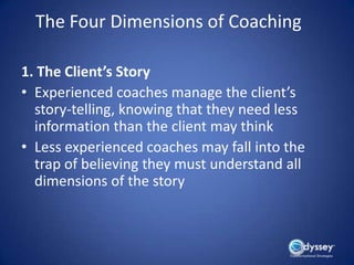 The Four Dimensions of Coaching

1. The Client’s Story
• Experienced coaches manage the client’s
  story-telling, knowing that they need less
  information than the client may think
• Less experienced coaches may fall into the
  trap of believing they must understand all
  dimensions of the story
 