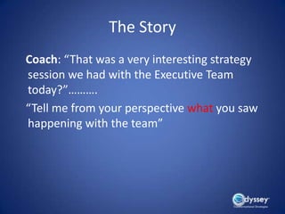 The Story
Coach: “That was a very interesting strategy
session we had with the Executive Team
today?”……….
“Tell me from your perspective what you saw
happening with the team”
 