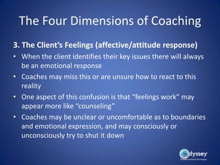 The Four Dimensions of Coaching
3. The Client’s Feelings (affective/attitude response)
• When the client identifies their key issues there will always
  be an emotional response
• Coaches may miss this or are unsure how to react to this
  reality
• One aspect of this confusion is that “feelings work” may
  appear more like “counseling”
• Coaches may be unclear or uncomfortable as to boundaries
  and emotional expression, and may consciously or
  unconsciously try to shut it down
 