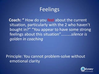Feelings
 Coach: “ How do you feel about the current
 situation, particularly with the 2 who haven’t
 bought in?” “You appear to have some strong
 feelings about this situation”……….silence is
 golden in coaching


Principle: You cannot problem-solve without
  emotional clarity
 