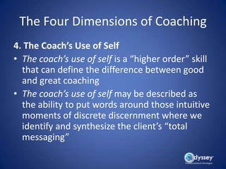 The Four Dimensions of Coaching
4. The Coach’s Use of Self
• The coach’s use of self is a “higher order” skill
  that can define the difference between good
  and great coaching
• The coach’s use of self may be described as
  the ability to put words around those intuitive
  moments of discrete discernment where we
  identify and synthesize the client’s “total
  messaging”
 