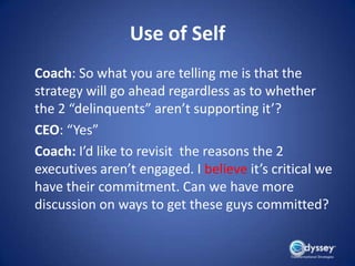 Use of Self
Coach: So what you are telling me is that the
strategy will go ahead regardless as to whether
the 2 “delinquents” aren’t supporting it’?
CEO: “Yes”
Coach: I’d like to revisit the reasons the 2
executives aren’t engaged. I believe it’s critical we
have their commitment. Can we have more
discussion on ways to get these guys committed?
 
