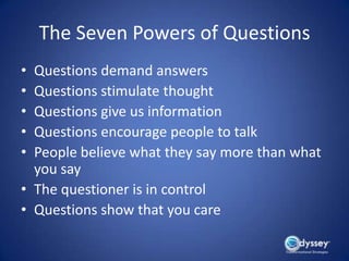 The Seven Powers of Questions
• Questions demand answers
• Questions stimulate thought
• Questions give us information
• Questions encourage people to talk
• People believe what they say more than what
  you say
• The questioner is in control
• Questions show that you care
 