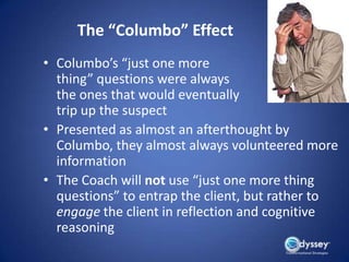 The “Columbo” Effect
• Columbo’s “just one more
  thing” questions were always
  the ones that would eventually
  trip up the suspect
• Presented as almost an afterthought by
  Columbo, they almost always volunteered more
  information
• The Coach will not use “just one more thing
  questions” to entrap the client, but rather to
  engage the client in reflection and cognitive
  reasoning
 