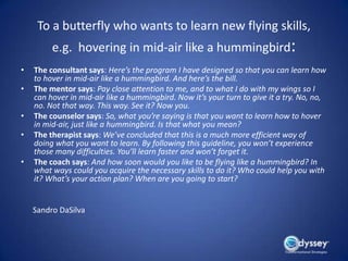 To a butterfly who wants to learn new flying skills,
         e.g. hovering in mid-air like a hummingbird:
•   The consultant says: Here’s the program I have designed so that you can learn how
    to hover in mid-air like a hummingbird. And here’s the bill.
•   The mentor says: Pay close attention to me, and to what I do with my wings so I
    can hover in mid-air like a hummingbird. Now it’s your turn to give it a try. No, no,
    no. Not that way. This way. See it? Now you.
•   The counselor says: So, what you’re saying is that you want to learn how to hover
    in mid-air, just like a hummingbird. Is that what you mean?
•   The therapist says: We’ve concluded that this is a much more efficient way of
    doing what you want to learn. By following this guideline, you won’t experience
    those many difficulties. You’ll learn faster and won’t forget it.
•   The coach says: And how soon would you like to be flying like a hummingbird? In
    what ways could you acquire the necessary skills to do it? Who could help you with
    it? What’s your action plan? When are you going to start?


    Sandro DaSilva
 