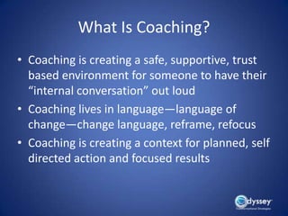 What Is Coaching?
• Coaching is creating a safe, supportive, trust
  based environment for someone to have their
  “internal conversation” out loud
• Coaching lives in language—language of
  change—change language, reframe, refocus
• Coaching is creating a context for planned, self
  directed action and focused results
 