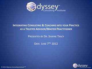 INTEGRATING CONSULTING & COACHING INTO YOUR PRACTICE
                       AS A TRUSTED ADVISOR/MASTER PRACTITIONER

                                         PRESENTED BY DR. SHAYNE TRACY

                                              DATE JUNE 7TH 2012




© 2012 Odyssey Consulting Institute TM
 