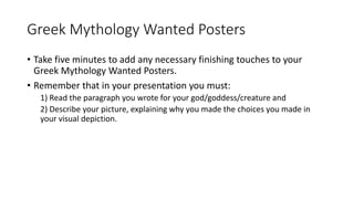 Greek Mythology Wanted Posters
• Take five minutes to add any necessary finishing touches to your
Greek Mythology Wanted Posters.
• Remember that in your presentation you must:
1) Read the paragraph you wrote for your god/goddess/creature and
2) Describe your picture, explaining why you made the choices you made in
your visual depiction.
 