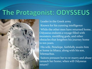 •Leader in the Greek army
•Known for his cunning intelligence
•While the other men have returned home,
Odysseus endures a voyage filled with
monsters, meddling gods, and other
obstacles that lengthen his journey home
to ten years.
•His wife, Penelope, faithfully awaits him
at home in Ithaca, along with his son,
Telemachus.
•Suitors pressure her to re-marry and abuse
ransack her home; when will Odysseus
return?
 