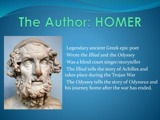 •Legendary ancient Greek epic poet
•Wrote the Illiad and the Odyssey
•Was a blind court singer/storyteller
•The Illiad tells the story of Achilles and
takes place during the Trojan War
•The Odyssey tells the story of Odysseus and
his journey home after the war has ended.
 