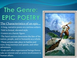 The Characteristics of an epic…
•A long, narrative poem on a serious subject.
•Told in formal, elevated style.
•Centers on a heroic figure.
•The hero’s actions determine the fate of his
nation, people, and/or humanity as a whole.
•These actions take place in battles and
wars, long journeys and quests, and other
adventures.
•Gods and other supernatural beings/forces
take an interest and an active involvement in
human affairs.
 
