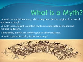 •A myth is a traditional story, which may describe the origins of the world
and/or of a people…
•A myth is an attempt to explain mysteries, supernatural events, and
cultural traditions.
•Sometimes, a myth can involve gods or other creatures.
•A myth represents reality in dramatic ways.
 