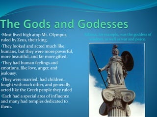 •Most lived high atop Mt. Olympus,
ruled by Zeus, their king.
•They looked and acted much like
humans, but they were more powerful,
more beautiful, and far more gifted.
•They had human feelings and
emotions, like love, anger, and
jealousy.
•They were married, had children,
fought with each other, and generally
acted like the Greek people they ruled
•Each had a special area of influence
and many had temples dedicated to
them.
Athena, for example, was the goddess of
wisdom, as well as war and peace.
 