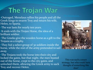 •Outraged, Menelaus rallies his people and all the
Greek kings to swarm Troy and return his wife,
Helen, to Sparta.
•The war lasts for nearly ten years.
•It ends with the Trojan Horse, the idea of a
brilliant soldier.
•The Greeks give the wooden horse as a gift to the
Trojans as a trophy.
•They hid a select group of 30 soldiers inside the
horse, while the rest of the army pretended to sail
away.
•The Trojans took the horse into their city and
locked the gates, but that night, the men busted
out of the horse, crept to the city gates, and
unlocked them, allowing the Greek army to sack
Troy and recover Helen.
The Resolution…
This was such a smart
strategy, but who could have
thought of something like
this?
 