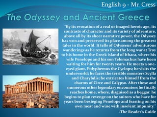 "By its evocation of a real or imaged heroic age, its
contrasts of character and its variety of adventure,
above all by its sheer narrative power, the Odyssey
has won and preserved its place among the greatest
tales in the world. It tells of Odysseus' adventurous
wanderings as he returns from the long war at Troy
to his home in the Greek island of Ithaca, where his
wife Penelope and his son Telemachus have been
waiting for him for twenty years. He meets a one-
eyed giant, Polyphemus the Cyclops; he visits the
underworld; he faces the terrible monsters Scylla
and Charybdis; he extricates himself from the
charms of Circe and Calypso. After these and
numerous other legendary encounters he finally
reaches home, where, disguised as a beggar, he
begins to plan revenge on the suitors who have for
years been besieging Penelope and feasting on his
own meat and wine with insolent impunity."
-The Reader’s Guide
English 9 - Mr. Cress
 