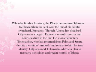 When he finishes his story, the Phaeacians return Odysseus
to Ithaca, where he seeks out the hut of his faithful
swineherd, Eumaeus. Though Athena has disguised
Odysseus as a beggar, Eumaeus warmly receives and
nourishes him in the hut. He soon encounters
Telemachus, who has returned from Pylos and Sparta
despite the suitors’ ambush, and reveals to him his true
identity. Odysseus and Telemachus devise a plan to
massacre the suitors and regain control of Ithaca.
 