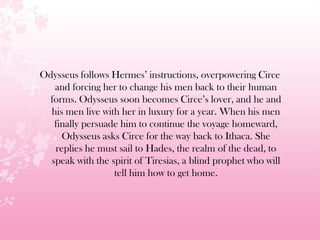 Odysseus follows Hermes’ instructions, overpowering Circe
and forcing her to change his men back to their human
forms. Odysseus soon becomes Circe’s lover, and he and
his men live with her in luxury for a year. When his men
finally persuade him to continue the voyage homeward,
Odysseus asks Circe for the way back to Ithaca. She
replies he must sail to Hades, the realm of the dead, to
speak with the spirit of Tiresias, a blind prophet who will
tell him how to get home.
 