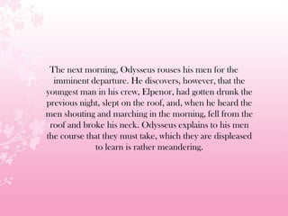 The next morning, Odysseus rouses his men for the
imminent departure. He discovers, however, that the
youngest man in his crew, Elpenor, had gotten drunk the
previous night, slept on the roof, and, when he heard the
men shouting and marching in the morning, fell from the
roof and broke his neck. Odysseus explains to his men
the course that they must take, which they are displeased
to learn is rather meandering.
 