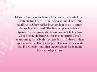 Odysseus travels to the River of Ocean in the land of the
Cimmerians. There he pours libations and performs
sacrifices as Circe earlier instructs him to do to attract
the souls of the dead. The first to appear is that of
Elpenor, the crewman who broke his neck falling from
Circe’s roof. He begs Odysseus to return to Circe’s
island and give his body a proper burial. Odysseus then
speaks with the Theban prophet Tiresias, who reveals
that Poseidon is punishing the Achaeans for blinding
his son Polyphemus.
 