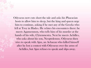 Odysseus now cuts short the tale and asks his Phaeacian
hosts to allow him to sleep, but the king and queen urge
him to continue, asking if he met any of the Greeks who
fell at Troy in Hades. He relates his encounters there: he
meets Agamemnon, who tells him of his murder at the
hands of his wife, Clytemnestra. Next he meets Achilles,
who asks about his son, Neoptolemus. Odysseus then
tries to speak with Ajax, an Achaean who killed himself
after he lost a contest with Odysseus over the arms of
Achilles, but Ajax refuses to speak and slips away.
 
