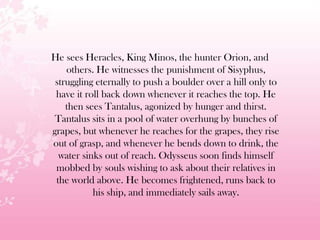 He sees Heracles, King Minos, the hunter Orion, and
others. He witnesses the punishment of Sisyphus,
struggling eternally to push a boulder over a hill only to
have it roll back down whenever it reaches the top. He
then sees Tantalus, agonized by hunger and thirst.
Tantalus sits in a pool of water overhung by bunches of
grapes, but whenever he reaches for the grapes, they rise
out of grasp, and whenever he bends down to drink, the
water sinks out of reach. Odysseus soon finds himself
mobbed by souls wishing to ask about their relatives in
the world above. He becomes frightened, runs back to
his ship, and immediately sails away.
 