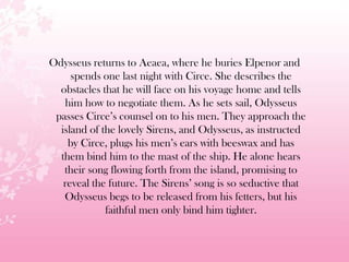 Odysseus returns to Aeaea, where he buries Elpenor and
spends one last night with Circe. She describes the
obstacles that he will face on his voyage home and tells
him how to negotiate them. As he sets sail, Odysseus
passes Circe’s counsel on to his men. They approach the
island of the lovely Sirens, and Odysseus, as instructed
by Circe, plugs his men’s ears with beeswax and has
them bind him to the mast of the ship. He alone hears
their song flowing forth from the island, promising to
reveal the future. The Sirens’ song is so seductive that
Odysseus begs to be released from his fetters, but his
faithful men only bind him tighter.
 